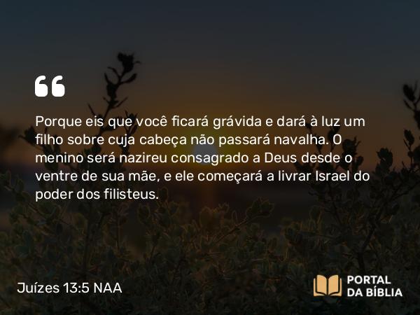 Juízes 13:5 NAA - Porque eis que você ficará grávida e dará à luz um filho sobre cuja cabeça não passará navalha. O menino será nazireu consagrado a Deus desde o ventre de sua mãe, e ele começará a livrar Israel do poder dos filisteus.