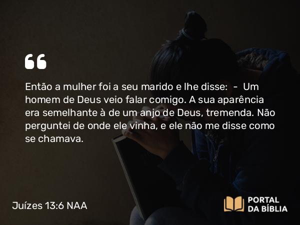 Juízes 13:6 NAA - Então a mulher foi a seu marido e lhe disse: — Um homem de Deus veio falar comigo. A sua aparência era semelhante à de um anjo de Deus, tremenda. Não perguntei de onde ele vinha, e ele não me disse como se chamava.