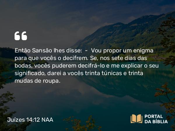 Juízes 14:12 NAA - Então Sansão lhes disse: — Vou propor um enigma para que vocês o decifrem. Se, nos sete dias das bodas, vocês puderem decifrá-lo e me explicar o seu significado, darei a vocês trinta túnicas e trinta mudas de roupa.