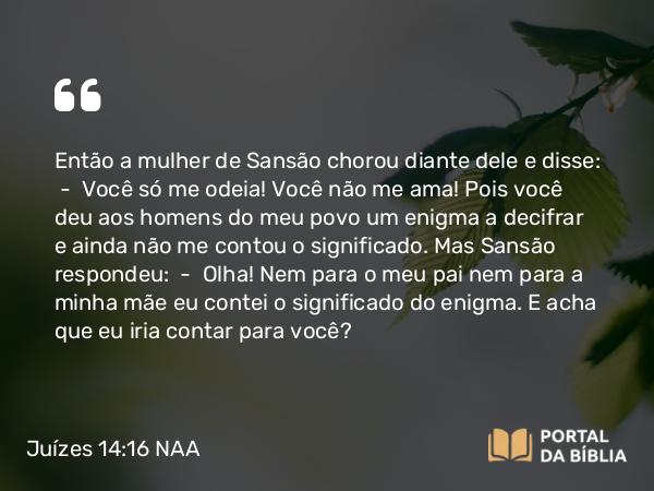 Juízes 14:16 NAA - Então a mulher de Sansão chorou diante dele e disse: — Você só me odeia! Você não me ama! Pois você deu aos homens do meu povo um enigma a decifrar e ainda não me contou o significado. Mas Sansão respondeu: — Olha! Nem para o meu pai nem para a minha mãe eu contei o significado do enigma. E acha que eu iria contar para você?