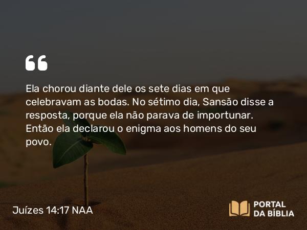 Juízes 14:17 NAA - Ela chorou diante dele os sete dias em que celebravam as bodas. No sétimo dia, Sansão disse a resposta, porque ela não parava de importunar. Então ela declarou o enigma aos homens do seu povo.