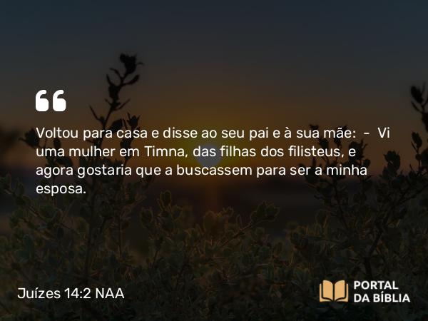 Juízes 14:2 NAA - Voltou para casa e disse ao seu pai e à sua mãe: — Vi uma mulher em Timna, das filhas dos filisteus, e agora gostaria que a buscassem para ser a minha esposa.