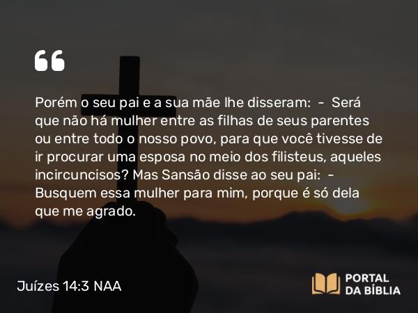 Juízes 14:3 NAA - Porém o seu pai e a sua mãe lhe disseram: — Será que não há mulher entre as filhas de seus parentes ou entre todo o nosso povo, para que você tivesse de ir procurar uma esposa no meio dos filisteus, aqueles incircuncisos? Mas Sansão disse ao seu pai: — Busquem essa mulher para mim, porque é só dela que me agrado.