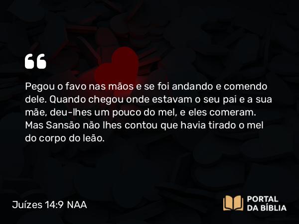 Juízes 14:9 NAA - Pegou o favo nas mãos e se foi andando e comendo dele. Quando chegou onde estavam o seu pai e a sua mãe, deu-lhes um pouco do mel, e eles comeram. Mas Sansão não lhes contou que havia tirado o mel do corpo do leão.