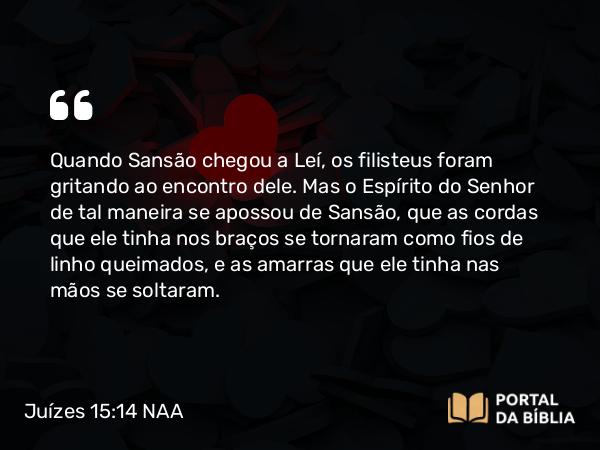 Juízes 15:14 NAA - Quando Sansão chegou a Leí, os filisteus foram gritando ao encontro dele. Mas o Espírito do Senhor de tal maneira se apossou de Sansão, que as cordas que ele tinha nos braços se tornaram como fios de linho queimados, e as amarras que ele tinha nas mãos se soltaram.