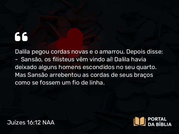 Juízes 16:12 NAA - Dalila pegou cordas novas e o amarrou. Depois disse: — Sansão, os filisteus vêm vindo aí! Dalila havia deixado alguns homens escondidos no seu quarto. Mas Sansão arrebentou as cordas de seus braços como se fossem um fio de linha.