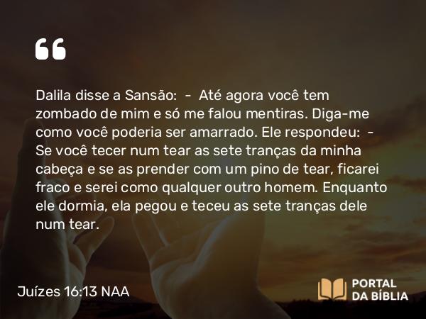 Juízes 16:13 NAA - Dalila disse a Sansão: — Até agora você tem zombado de mim e só me falou mentiras. Diga-me como você poderia ser amarrado. Ele respondeu: — Se você tecer num tear as sete tranças da minha cabeça e se as prender com um pino de tear, ficarei fraco e serei como qualquer outro homem. Enquanto ele dormia, ela pegou e teceu as sete tranças dele num tear.