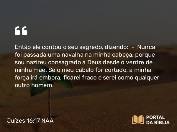 Juízes 16:17 NAA - Então ele contou o seu segredo, dizendo: — Nunca foi passada uma navalha na minha cabeça, porque sou nazireu consagrado a Deus desde o ventre de minha mãe. Se o meu cabelo for cortado, a minha força irá embora, ficarei fraco e serei como qualquer outro homem.
