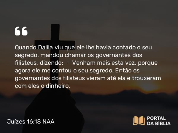 Juízes 16:18 NAA - Quando Dalila viu que ele lhe havia contado o seu segredo, mandou chamar os governantes dos filisteus, dizendo: — Venham mais esta vez, porque agora ele me contou o seu segredo. Então os governantes dos filisteus vieram até ela e trouxeram com eles o dinheiro.