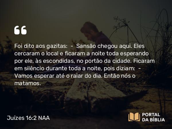 Juízes 16:2 NAA - Foi dito aos gazitas: — Sansão chegou aqui. Eles cercaram o local e ficaram a noite toda esperando por ele, às escondidas, no portão da cidade. Ficaram em silêncio durante toda a noite, pois diziam: — Vamos esperar até o raiar do dia. Então nós o matamos.