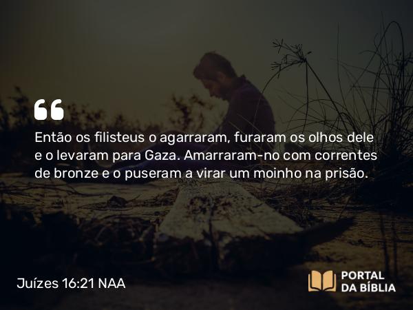 Juízes 16:21 NAA - Então os filisteus o agarraram, furaram os olhos dele e o levaram para Gaza. Amarraram-no com correntes de bronze e o puseram a virar um moinho na prisão.