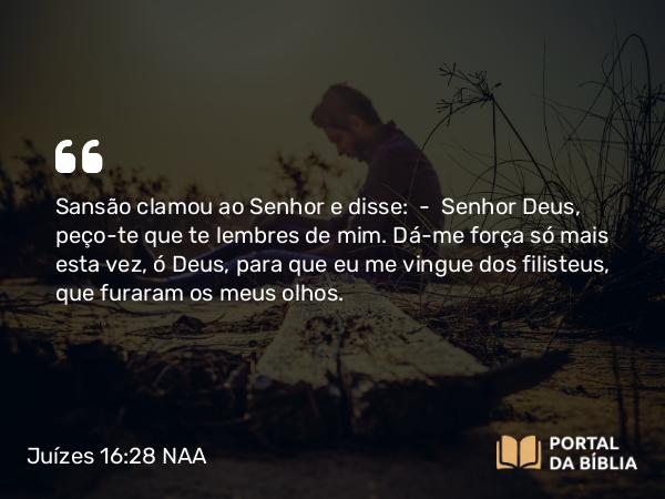 Juízes 16:28 NAA - Sansão clamou ao Senhor e disse: — Senhor Deus, peço-te que te lembres de mim. Dá-me força só mais esta vez, ó Deus, para que eu me vingue dos filisteus, que furaram os meus olhos.