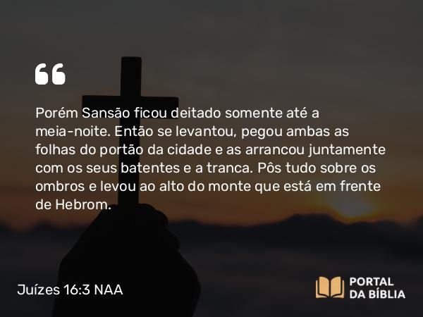 Juízes 16:3 NAA - Porém Sansão ficou deitado somente até a meia-noite. Então se levantou, pegou ambas as folhas do portão da cidade e as arrancou juntamente com os seus batentes e a tranca. Pôs tudo sobre os ombros e levou ao alto do monte que está em frente de Hebrom.