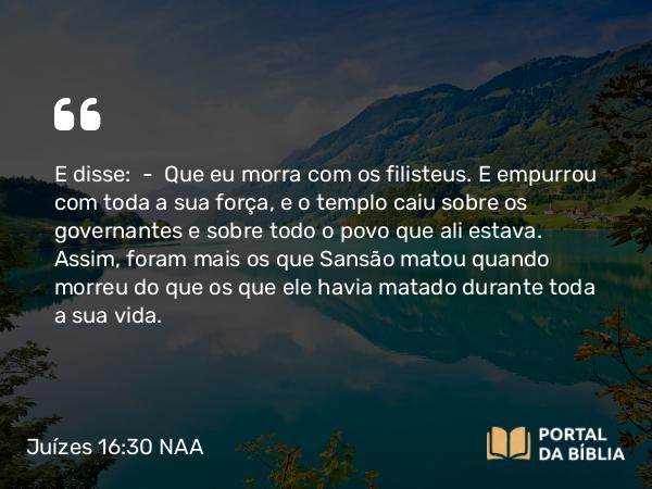 Juízes 16:30 NAA - E disse: — Que eu morra com os filisteus. E empurrou com toda a sua força, e o templo caiu sobre os governantes e sobre todo o povo que ali estava. Assim, foram mais os que Sansão matou quando morreu do que os que ele havia matado durante toda a sua vida.