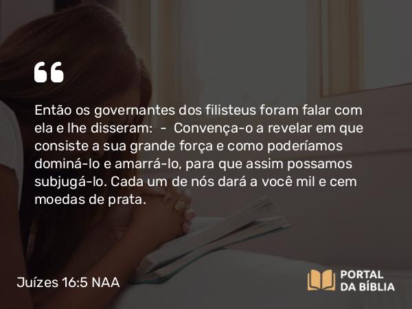 Juízes 16:5 NAA - Então os governantes dos filisteus foram falar com ela e lhe disseram: — Convença-o a revelar em que consiste a sua grande força e como poderíamos dominá-lo e amarrá-lo, para que assim possamos subjugá-lo. Cada um de nós dará a você mil e cem moedas de prata.