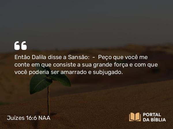 Juízes 16:6 NAA - Então Dalila disse a Sansão: — Peço que você me conte em que consiste a sua grande força e com que você poderia ser amarrado e subjugado.