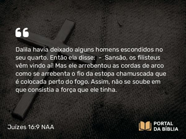 Juízes 16:9 NAA - Dalila havia deixado alguns homens escondidos no seu quarto. Então ela disse: — Sansão, os filisteus vêm vindo aí! Mas ele arrebentou as cordas de arco como se arrebenta o fio da estopa chamuscada que é colocada perto do fogo. Assim, não se soube em que consistia a força que ele tinha.