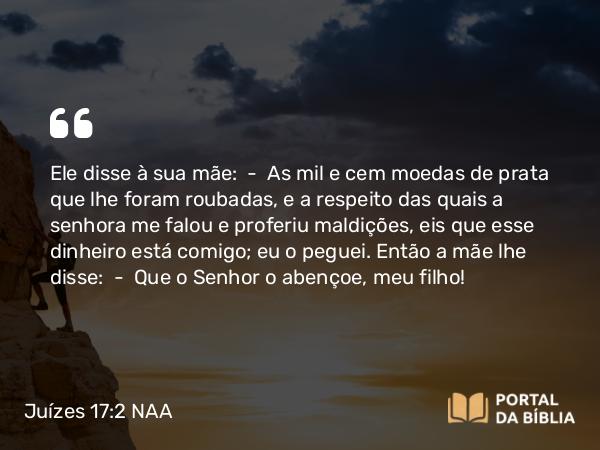 Juízes 17:2 NAA - Ele disse à sua mãe: — As mil e cem moedas de prata que lhe foram roubadas, e a respeito das quais a senhora me falou e proferiu maldições, eis que esse dinheiro está comigo; eu o peguei. Então a mãe lhe disse: — Que o Senhor o abençoe, meu filho!