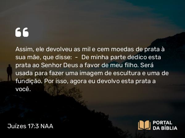 Juízes 17:3 NAA - Assim, ele devolveu as mil e cem moedas de prata à sua mãe, que disse: — De minha parte dedico esta prata ao Senhor Deus a favor de meu filho. Será usada para fazer uma imagem de escultura e uma de fundição. Por isso, agora eu devolvo esta prata a você.