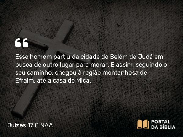 Juízes 17:8 NAA - Esse homem partiu da cidade de Belém de Judá em busca de outro lugar para morar. E assim, seguindo o seu caminho, chegou à região montanhosa de Efraim, até a casa de Mica.