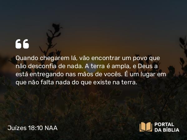 Juízes 18:10 NAA - Quando chegarem lá, vão encontrar um povo que não desconfia de nada. A terra é ampla, e Deus a está entregando nas mãos de vocês. É um lugar em que não falta nada do que existe na terra.