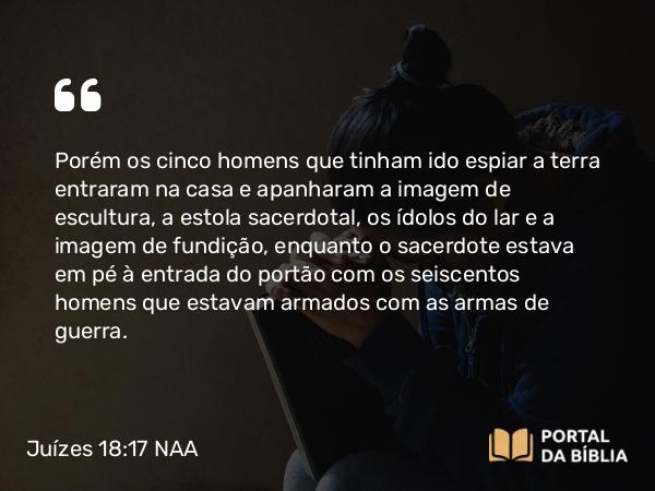 Juízes 18:17 NAA - Porém os cinco homens que tinham ido espiar a terra entraram na casa e apanharam a imagem de escultura, a estola sacerdotal, os ídolos do lar e a imagem de fundição, enquanto o sacerdote estava em pé à entrada do portão com os seiscentos homens que estavam armados com as armas de guerra.