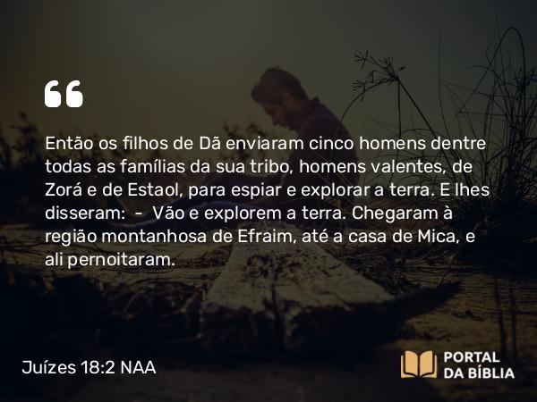 Juízes 18:2 NAA - Então os filhos de Dã enviaram cinco homens dentre todas as famílias da sua tribo, homens valentes, de Zorá e de Estaol, para espiar e explorar a terra. E lhes disseram: — Vão e explorem a terra. Chegaram à região montanhosa de Efraim, até a casa de Mica, e ali pernoitaram.