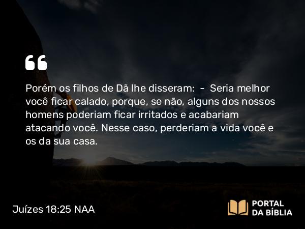 Juízes 18:25 NAA - Porém os filhos de Dã lhe disseram: — Seria melhor você ficar calado, porque, se não, alguns dos nossos homens poderiam ficar irritados e acabariam atacando você. Nesse caso, perderiam a vida você e os da sua casa.