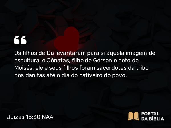 Juízes 18:30 NAA - Os filhos de Dã levantaram para si aquela imagem de escultura, e Jônatas, filho de Gérson e neto de Moisés, ele e seus filhos foram sacerdotes da tribo dos danitas até o dia do cativeiro do povo.