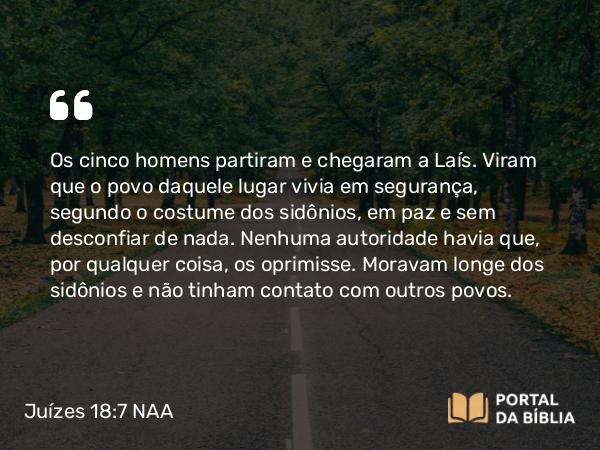 Juízes 18:7 NAA - Os cinco homens partiram e chegaram a Laís. Viram que o povo daquele lugar vivia em segurança, segundo o costume dos sidônios, em paz e sem desconfiar de nada. Nenhuma autoridade havia que, por qualquer coisa, os oprimisse. Moravam longe dos sidônios e não tinham contato com outros povos.