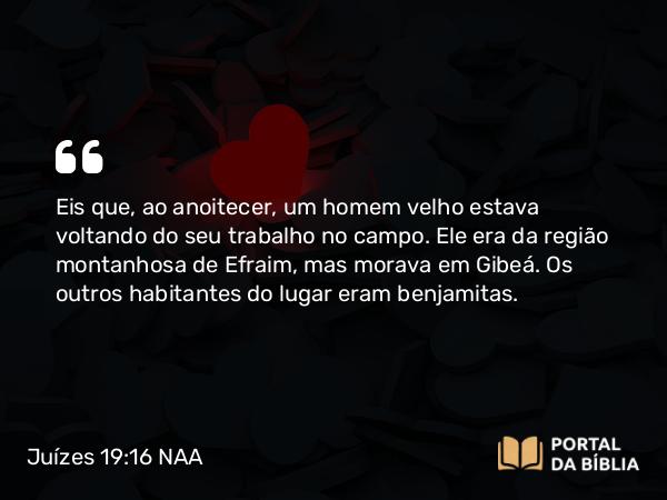 Juízes 19:16 NAA - Eis que, ao anoitecer, um homem velho estava voltando do seu trabalho no campo. Ele era da região montanhosa de Efraim, mas morava em Gibeá. Os outros habitantes do lugar eram benjamitas.