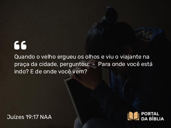 Juízes 19:17 NAA - Quando o velho ergueu os olhos e viu o viajante na praça da cidade, perguntou: — Para onde você está indo? E de onde você vem?