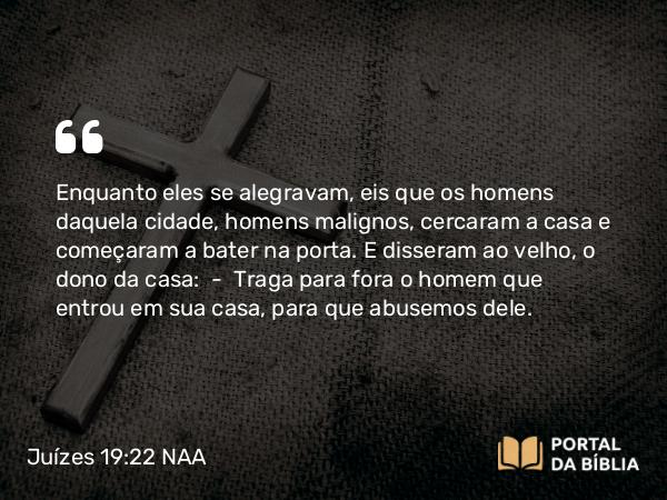 Juízes 19:22 NAA - Enquanto eles se alegravam, eis que os homens daquela cidade, homens malignos, cercaram a casa e começaram a bater na porta. E disseram ao velho, o dono da casa: — Traga para fora o homem que entrou em sua casa, para que abusemos dele.