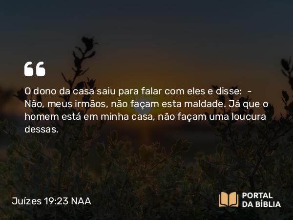 Juízes 19:23 NAA - O dono da casa saiu para falar com eles e disse: — Não, meus irmãos, não façam esta maldade. Já que o homem está em minha casa, não façam uma loucura dessas.