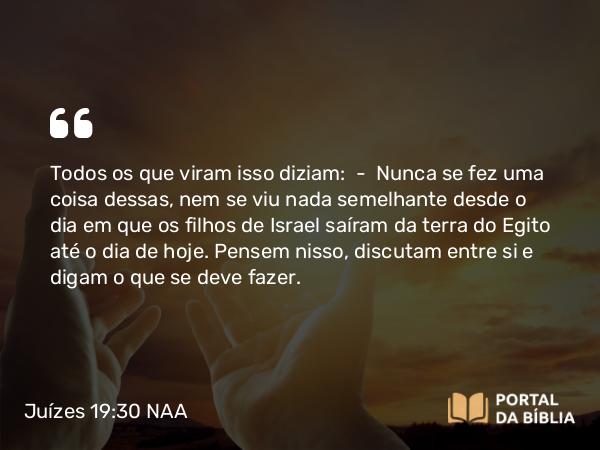 Juízes 19:30 NAA - Todos os que viram isso diziam: — Nunca se fez uma coisa dessas, nem se viu nada semelhante desde o dia em que os filhos de Israel saíram da terra do Egito até o dia de hoje. Pensem nisso, discutam entre si e digam o que se deve fazer.