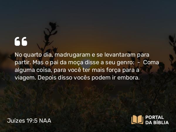 Juízes 19:5 NAA - No quarto dia, madrugaram e se levantaram para partir. Mas o pai da moça disse a seu genro: — Coma alguma coisa, para você ter mais força para a viagem. Depois disso vocês podem ir embora.