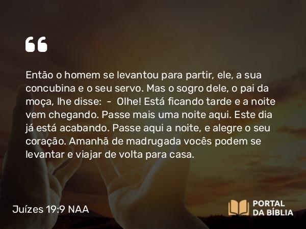 Juízes 19:9 NAA - Então o homem se levantou para partir, ele, a sua concubina e o seu servo. Mas o sogro dele, o pai da moça, lhe disse: — Olhe! Está ficando tarde e a noite vem chegando. Passe mais uma noite aqui. Este dia já está acabando. Passe aqui a noite, e alegre o seu coração. Amanhã de madrugada vocês podem se levantar e viajar de volta para casa.