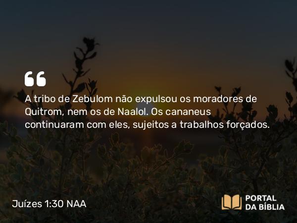 Juízes 1:30 NAA - A tribo de Zebulom não expulsou os moradores de Quitrom, nem os de Naalol. Os cananeus continuaram com eles, sujeitos a trabalhos forçados.