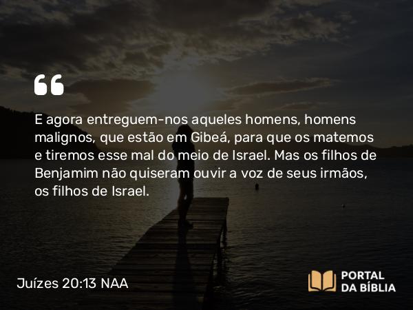 Juízes 20:13 NAA - E agora entreguem-nos aqueles homens, homens malignos, que estão em Gibeá, para que os matemos e tiremos esse mal do meio de Israel. Mas os filhos de Benjamim não quiseram ouvir a voz de seus irmãos, os filhos de Israel.