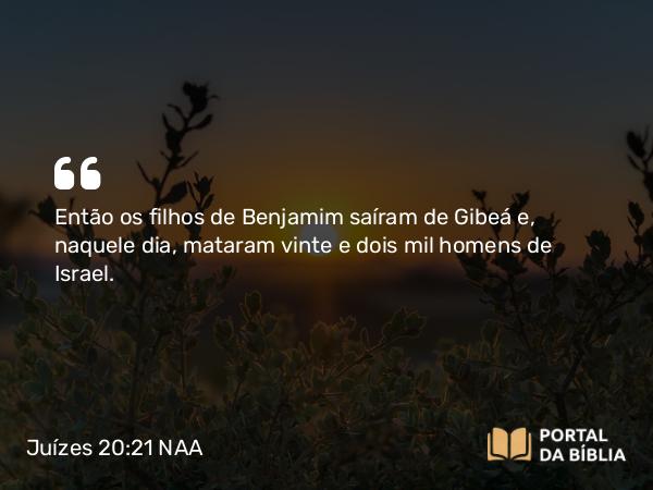 Juízes 20:21 NAA - Então os filhos de Benjamim saíram de Gibeá e, naquele dia, mataram vinte e dois mil homens de Israel.