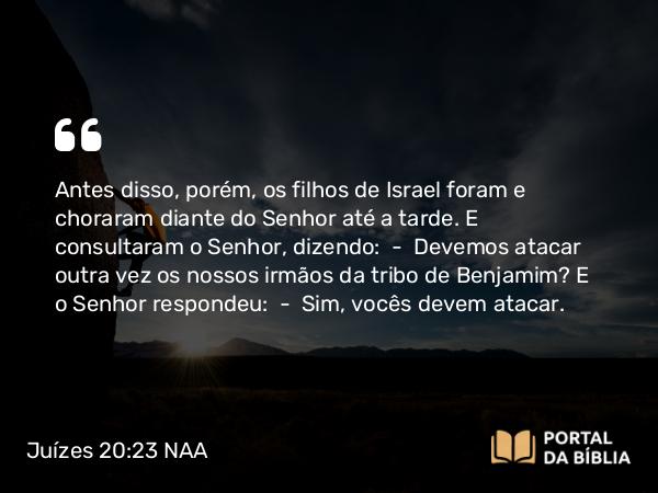 Juízes 20:23 NAA - Antes disso, porém, os filhos de Israel foram e choraram diante do Senhor até a tarde. E consultaram o Senhor, dizendo: — Devemos atacar outra vez os nossos irmãos da tribo de Benjamim? E o Senhor respondeu: — Sim, vocês devem atacar.