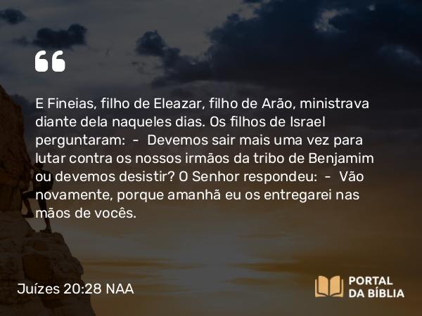 Juízes 20:28 NAA - E Fineias, filho de Eleazar, filho de Arão, ministrava diante dela naqueles dias. Os filhos de Israel perguntaram: — Devemos sair mais uma vez para lutar contra os nossos irmãos da tribo de Benjamim ou devemos desistir? O Senhor respondeu: — Vão novamente, porque amanhã eu os entregarei nas mãos de vocês.