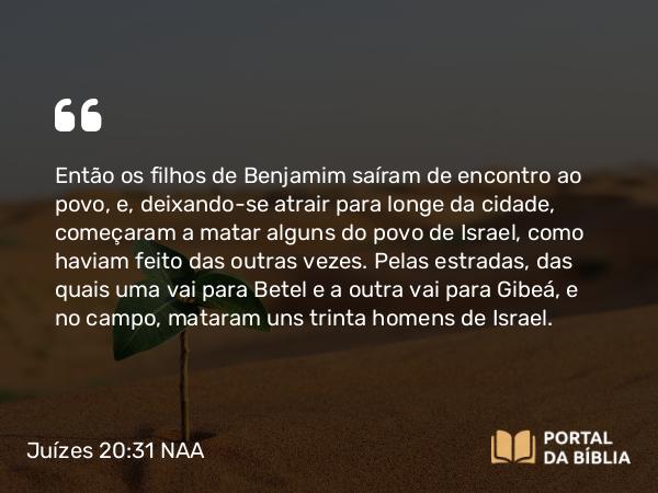 Juízes 20:31 NAA - Então os filhos de Benjamim saíram de encontro ao povo, e, deixando-se atrair para longe da cidade, começaram a matar alguns do povo de Israel, como haviam feito das outras vezes. Pelas estradas, das quais uma vai para Betel e a outra vai para Gibeá, e no campo, mataram uns trinta homens de Israel.