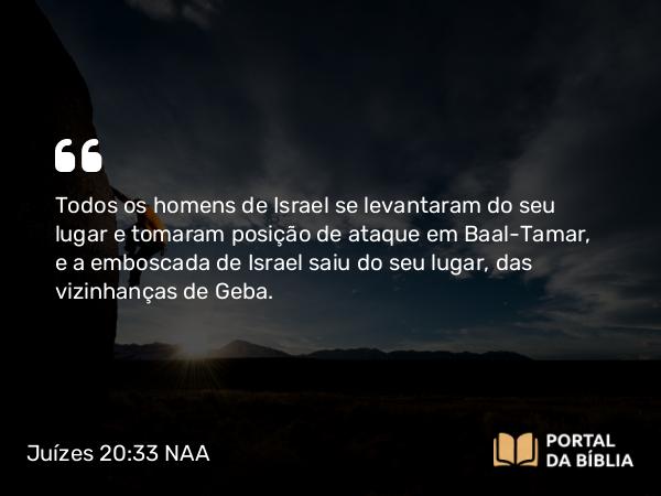 Juízes 20:33 NAA - Todos os homens de Israel se levantaram do seu lugar e tomaram posição de ataque em Baal-Tamar, e a emboscada de Israel saiu do seu lugar, das vizinhanças de Geba.