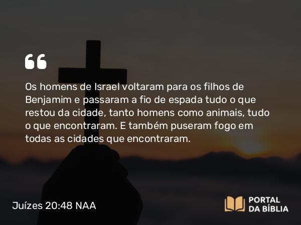 Juízes 20:48 NAA - Os homens de Israel voltaram para os filhos de Benjamim e passaram a fio de espada tudo o que restou da cidade, tanto homens como animais, tudo o que encontraram. E também puseram fogo em todas as cidades que encontraram.