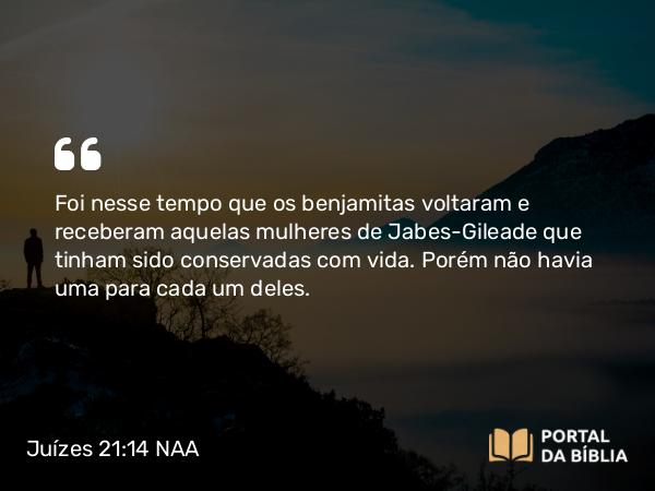 Juízes 21:14 NAA - Foi nesse tempo que os benjamitas voltaram e receberam aquelas mulheres de Jabes-Gileade que tinham sido conservadas com vida. Porém não havia uma para cada um deles.