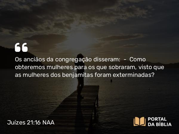 Juízes 21:16 NAA - Os anciãos da congregação disseram: — Como obteremos mulheres para os que sobraram, visto que as mulheres dos benjamitas foram exterminadas?