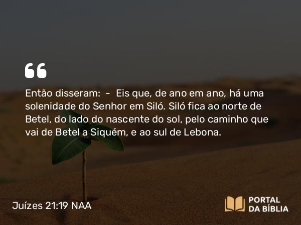 Juízes 21:19 NAA - Então disseram: — Eis que, de ano em ano, há uma solenidade do Senhor em Siló. Siló fica ao norte de Betel, do lado do nascente do sol, pelo caminho que vai de Betel a Siquém, e ao sul de Lebona.