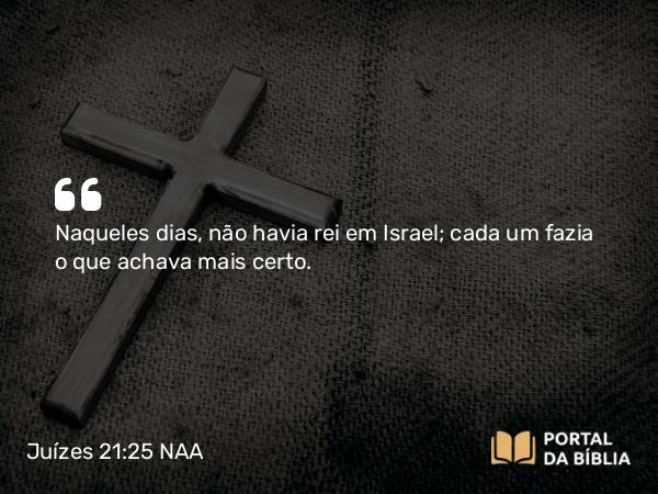 Juízes 21:25 NAA - Naqueles dias, não havia rei em Israel; cada um fazia o que achava mais certo.