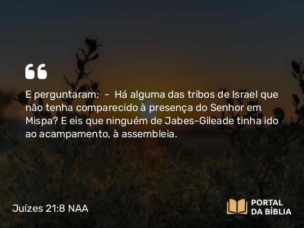 Juízes 21:8 NAA - E perguntaram: — Há alguma das tribos de Israel que não tenha comparecido à presença do Senhor em Mispa? E eis que ninguém de Jabes-Gileade tinha ido ao acampamento, à assembleia.